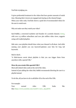 YouTube is judging you.
It gives preferential treatment to the videos that have greater amounts of watch
time. Meaning their viewers are engaged and staying on the channel longer.
When your video ends, YouTube shows a quick list of recommended videos for
the user to watch next.
Why not make sure they watch your video?
Syed Balkhi, a renowned marketer and founder of a youtube channel, List25,
with over 2.3 million subscribers and over 560 million video views, suggests
using well-crafted playlists.
Side note: your playlists should show what your channel is all about. And while
naming your playlist you can keyword-optimize your lists for long tail
keywords.
Back to Syed…
“A little-known secret about playlists is that you can trigger them from
anywhere with a special URL.”
How do you create this special URL?
Most add related video cards at the end of the video.
Instead of just adding the video link, Balkhi recommends directing the user to a
playlist instead.
To do this, all you have to do is add &list=ID at the end of the URL.
For example:
Your normal video URL looks like
this: https://www.youtube.com/watch?v=uww_Aq74NUE
 