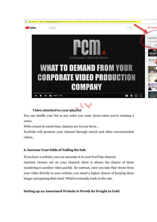 Video attached to your playlist
You can shuffle your list in any order you want. Great when you’re creating a
series.
With a boost in watch time, chances are in your favor…
YouTube will promote your channel through search and other recommended
videos.
6. Increase Your Odds of Nailing the Sale
If you have a website, you can associate it to your YouTube channel.
Anytime viewers are on your channel, there is always the chance of them
wandering to another video quickly. By contrast, once you take that viewer from
your video directly to your website, you stand a higher chance of keeping them
longer and gaining their trust. Which eventually leads to the sale.
Setting up an Associated Website is Worth its Weight in Gold
 