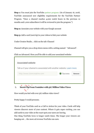 Step 1: You must join the YouTube partner program. (As of January 16, 2018,
YouTube announced new eligibility requirements for the YouTube Partner
Program. “Once a channel reaches 4,000 watch hours in the previous 12
months and 1,000 subscribers it will be reviewed to join the program.”)
Step 2: Associate your website with your Google account
Step 3: Add a card (next tip) to your videos to link your website
Under Creator Studio… click on the tab: Channel
Channel will give you a drop-down menu with a setting named “Advanced”.
Click on Advanced. Here you’ll be able to add your associated website:
7. Secret Tip From Youtuber with 567 Million Video Views
How would you feel with over 567 million video views?
Pretty happy I would presume.
Think of your YouTube card as a Call to Action for your video. Cards will help
viewers discover more of your content. Where it gets super exciting, you can
add cards to your video at the exact spot your users are leaving.
One thing YouTube loves is longer watch times. The longer your viewers are
hanging out … the more ad revenue YouTube can earn.
 