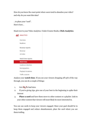 How do you know the exact point where users tend to abandon your video?
and why do you want this data?
…to place your “card”.
Here’s how…
Head over to your Video Analytics. Under Creator Studio, Click Analytics
Analyze your watch time. If you see your viewers dropping off 25% of the way
through, you can do a couple of things:
1. Get rid of a bad intro
2. If you’re giving tips, give one of your best in the beginning to spike their
interest
3. Place a card and have them move to other content or a playlist. Link to
your other content that viewers will most likely be more interested in.
You can use cards to keep your viewers engaged. Since your goal should be to
keep them engaged and reduce abandonment, place the card where you see
them trailing.
 