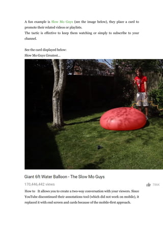 A fun example is Slow Mo Guys (see the image below), they place a card to
promote their related videos or playlists.
The tactic is effective to keep them watching or simply to subscribe to your
channel.
See the card displayed below:
Slow Mo Guys Greatest…
How to It allows you to create a two-way conversation with your viewers. Since
YouTube discontinued their annotations tool (which did not work on mobile), it
replaced it with end screen and cards because of the mobile-first approach.
 