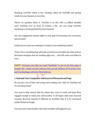 Watching YouTube videos is fun. Creating videos for YouTube and getting
results for your business is more fun.
There’s no question about it. YouTube is on fire with 1.5 billion monthly
users watching over an hour of content a day. Are you using YouTube
marketing to its full potential for your business?
Are your engagement metrics high? Is your goal of increasing your conversion
rate on track?
Could you use some new strategies to improve your marketing results?
Today I have something that will make you feel you can tackle any video and see
first-hand strategies that are working right now … and will work even better in
2021.
FACTS : Everyone says that you need “backlinks” to get on the first page of
Google! NO , Check out this software that provide Millions Of YouTube View
and Top Rankings with One-Click-Software
1. Outrank Your Competitor with Keyword Research and Tags
Do you put a ton of time and energy into creating your video for YouTube but
it’s not being found?
You need to help viewers find the videos they want to watch and keep them
engaged enough to reach your call-to-action. It all begins with some keyword
research. Keyword research is different on YouTube than it is for text-based
articles found on Google.
I’m sure you’re most familiar with what YouTube will suggest to you.
 