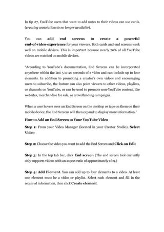 In tip #7, YouTube users that want to add notes to their videos can use cards.
(creating annotations is no longer available).
You can add end screens to create a powerful
end-of-video-experience for your viewers. Both cards and end screens work
well on mobile devices. This is important because nearly 70% of all YouTube
videos are watched on mobile devices.
“According to YouTube’s documentation, End Screens can be incorporated
anywhere within the last 5 to 20 seconds of a video and can include up to four
elements. In addition to promoting a creator’s own videos and encouraging
users to subscribe, the feature can also point viewers to other videos, playlists,
or channels on YouTube, or can be used to promote non-YouTube content, like
websites, merchandise for sale, or crowdfunding campaigns.
When a user hovers over an End Screen on the desktop or taps on them on their
mobile device, the End Screens will then expand to display more information.”
How to Add an End Screen to Your YouTube Video
Step 1: From your Video Manager (located in your Creator Studio), Select
Video
Step 2: Choose the video you want to add the End Screen and Click on Edit
Step 3: In the top tab bar, click End screen (The end screen tool currently
only supports videos with an aspect ratio of approximately 16:9.)
Step 4: Add Element. You can add up to four elements to a video. At least
one element must be a video or playlist. Select each element and fill in the
required information, then click Create element.
 