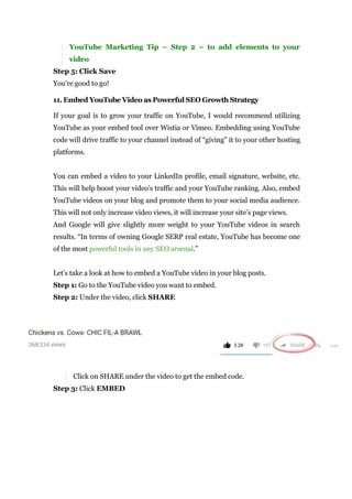 YouTube Marketing Tip – Step 2 – to add elements to your
video
Step 5: Click Save
You’re good to go!
11. Embed YouTube Video as Powerful SEO Growth Strategy
If your goal is to grow your traffic on YouTube, I would recommend utilizing
YouTube as your embed tool over Wistia or Vimeo. Embedding using YouTube
code will drive traffic to your channel instead of “giving” it to your other hosting
platforms.
You can embed a video to your LinkedIn profile, email signature, website, etc.
This will help boost your video’s traffic and your YouTube ranking. Also, embed
YouTube videos on your blog and promote them to your social media audience.
This will not only increase video views, it will increase your site’s page views.
And Google will give slightly more weight to your YouTube videos in search
results. “In terms of owning Google SERP real estate, YouTube has become one
of the most powerful tools in any SEO arsenal.”
Let’s take a look at how to embed a YouTube video in your blog posts.
Step 1: Go to the YouTube video you want to embed.
Step 2: Under the video, click SHARE
Click on SHARE under the video to get the embed code.
Step 3: Click EMBED
 