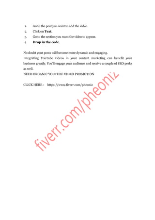 1. Go to the post you want to add the video.
2. Click on Text.
3. Go to the section you want the video to appear.
4. Drop in the code.
No doubt your posts will become more dynamic and engaging.
Integrating YouTube videos in your content marketing can benefit your
business greatly. You’ll engage your audience and receive a couple of SEO perks
as well.
NEED ORGANIC YOUTUBE VIDEO PROMOTION
CLICK HERE - https://www.fiverr.com/pheoniz
 