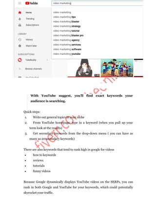 With YouTube suggest, you’ll find exact keywords your
audience is searching.
Quick steps:
1. Write out general topics in your niche
2. From YouTube homepage: type in a keyword (when you pull up your
term look at the results)
3. Get secondary keywords from the drop-down menu ( you can have as
many as 20 secondary keywords)
There are also keywords that tend to rank high in google for videos
 how to keywords
 reviews
 tutorials
 funny videos
Because Google dynamically displays YouTube videos on the SERPs, you can
rank in both Google and YouTube for your keywords, which could potentially
skyrocket your traffic.
 
