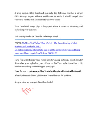 A great custom video thumbnail can make the difference whether a viewer
clicks through to your video or decides not to watch. It should compel your
viewers to want to click your video to “discover” more.
Your thumbnail image plays a huge part when it comes to attracting and
captivating your audience.
This strategy works for YouTube and Google search.
FACTS : No More Test To See What Works! The days of testing of what
works to rank are in the PAST!
Let Video Marketing Blaster take care of all the hard work for you and bring
you a ton of laser targeted traffic from GOOGLE!
Have you noticed more video results are showing up in Google search results?
Remember your uploading your videos on YouTube to be found but… big
brother is watching and ranking you on Google.
How do you create compelling Youtube thumbnails that will attract?
After all, there are almost 5 billion YouTube videos on the platform.
Are you attracted to any of these thumbnails?
 