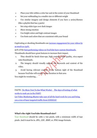  Place your title within a color bar and at the center of your thumbnail
 Set your subheading in a smaller size or different weight
 Use similar imagery and design elements if you have a series/themes
(like a playlist that has 5 parts)
 Set crisp white type over dark images
 Show strong emotion
 Use bright colors and high contrast images
 Use fonts and colors that are consistent with your brand
Captivating or shocking thumbnails can increase engagement for your videos by
as much as 154%.
90% of the best performing videos on YouTube have custom thumbnails.
Thumbnails should have great features to increase their impact.
1. They should be facial close-ups, high contrast, high quality, 16:9 aspect
ratio thumbnails.
2. The imagery should visually capture the keywords and content of the
video.
3. Avoid having relevant content in the bottom right of the thumbnail
because YouTube will overlay video duration in that area
You might be wondering…
FACTS : No More Test To See What Works! The days of testing of what
works to rank are in the PAST!
Let Video Marketing Blaster take care of all the hard work for you and bring
you a ton of laser targeted traffic from GOOGLE!
What’s the right YouTube thumbnail size?
Your thumbnail should be 1280 x 720 pixels, with a minimum width of 640
pixels. And it must be in .JPG, .GIF, .BMP, or .PNG image formats.
 