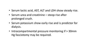 • Serum lactic acid, AST, ALT and LDH show steady rise.
• Serum urea and creatinine – steep rise after
prolonged crush.
• Serum potassium show early rise and is predictor for
dialysis.
• Intracompartmental pressure monitoring if > 30mm
Hg fasciotomy may be required.
 