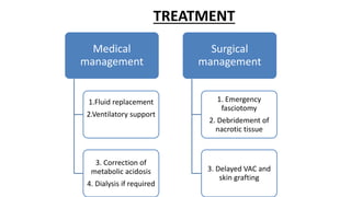 TREATMENT
Medical
management
1.Fluid replacement
2.Ventilatory support
3. Correction of
metabolic acidosis
4. Dialysis if required
Surgical
management
1. Emergency
fasciotomy
2. Debridement of
nacrotic tissue
3. Delayed VAC and
skin grafting
 