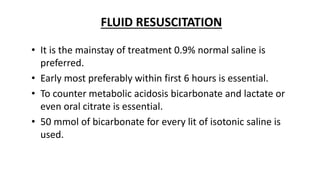 FLUID RESUSCITATION
• It is the mainstay of treatment 0.9% normal saline is
preferred.
• Early most preferably within first 6 hours is essential.
• To counter metabolic acidosis bicarbonate and lactate or
even oral citrate is essential.
• 50 mmol of bicarbonate for every lit of isotonic saline is
used.
 