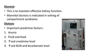 Diuresis-
• This is to maintain effective kidney function.
• Mannitol diuresis is indicated in setting of
compartment syndrome.
Dialysis-
• Important predictive factors:-
1. Anuria
2. Fluid overload
3. ↑sed creatinine level
4. ↑sed BUN and bicarbonate level
 
