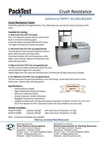 Crush Resistance
                                             Confirms to TAPPI T- 811,821,822,825
Crush Resistance Tester
Extremely useful for Corrugated Carton / Tray Manufacturers and also for Heavy End-Users of the
same.

Suitable for testing :
1. Ring Crush Test ( RCT ) for paper.
This is an important quality criterion and must be
kept in mind while selecting paper.
Similar BF papers may have different RCT values.
The higher the Ring Crush values the better.

2. Flat Crush Test ( FCT ) for corrugated board.
This test gives an idea of board toughness and is a
good index of quality of fluting media.
Low value indicates soft and lumpy boxes, while
higher value indicates rigid and strong boxes with
low buckling property.

3. Edge Crush Test ( ECT ) for corrugated board.
The liner and the media combination (3/5/7 Ply, etc)
can be tested for Edge Crush test value.
Higher Edge Crush Test valve will ultimately give a finished box of high compressive strength.

4. Pin Adhesion Test ( PAT ) for corrugated board.
This test evaluates the glue bond between a liner and fluting. A poor bond will result in carton
failures like - Delamination (Ply Separation).

Specifications :                                                        Award Winner
   -   Electro Hydraulic Model                                            by I.I.P.
   -   Digital Model with Backlit LCD display.
   -   With auto-calibration facility.
   -   Simple to operate. Simple to Maintain.
   -   Negligible maintenance requirement.
   -   Supplied complete with Test Jigs and Sample Preparation Templates for RCT, FCT, ECT and 1
       Set of Test Adopter for PAT (Automatic Cutters are also available at an extra cost).

Models Available :
Model # H100D         Capacity: 100 Kgf      with Least Count / Resolution : 0.1 Kgf
Model # H500D         Capacity: 500 Kgf      with Least Count / Resolution : 0.1 Kgf

Note : Computerised Models also available.
 