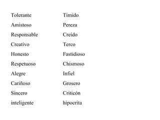 Tolerante Amistoso Responsable Creativo Honesto Respetuoso Alegre Cariñoso Sincero inteligente Tímido Pereza Creído Terco Fastidioso Chismoso Infiel Grosero Criticón hipocrita 