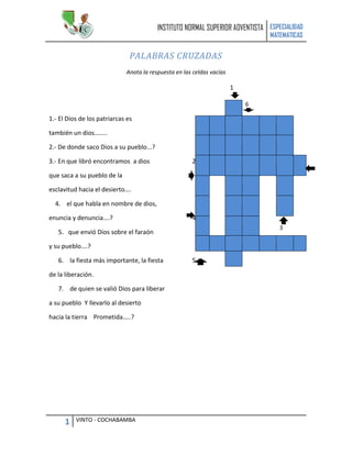 INSTITUTO NORMAL SUPERIOR ADVENTISTA ESPECIALIDAD
                                                                               MATEMATICAS


                               PALABRAS CRUZADAS
                             Anota la respuesta en las celdas vacías

                                                                       1

                                                                           6

1.- El Dios de los patriarcas es

también un dios……..

2.- De donde saco Dios a su pueblo...?

3.- En que libró encontramos a dios                   2

que saca a su pueblo de la

esclavitud hacia el desierto….

  4. el que habla en nombre de dios,

enuncia y denuncia….?                                 4
                                                                                  3
   5. que envió Dios sobre el faraón

y su pueblo….?

   6. la fiesta más importante, la fiesta             5

de la liberación.

   7. de quien se valió Dios para liberar

a su pueblo Y llevarlo al desierto

hacia la tierra Prometida…..?




      1   VINTO - COCHABAMBA
 