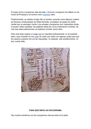 El origen de los crucigramas data del siglo I. El primer crucigrama fue hallado en las
ruinas de Pompeya y se conoce como cuadrado sator.
Posteriormente, ya entrado el siglo XIX un hombre conocido como Hyperion publicó
los famosos rompecabezas de doble diamante; se trataban de juegos de índole
mental que se asemejan mucho a los actuales crucigramas (con cuadraditos donde
el usuario debía entrelazar las palabras hasta dar con la combinación correcta). Se
cree que estas publicaciones se realizaron durante varios años.
Años más tarde surgiría un juego que se inspiraba profundamente en el cuadrado
sator y que consistía en una rejilla de cuatro por cuatro con algunas pistas para que
los usuarios pudieran dar con las respuestas; no obstante, este entretenimiento no
tuvo mucho éxito.
PARA QUÉ SIRVE UN CRUCIGRAMA.
Hay muchos beneficios con los crucigramas más que todo en la salud,
 