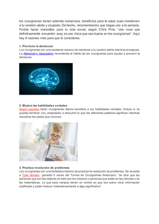 los crucigramas tienen además numerosos beneficios para la salud pues mantienen
a tu cerebro alerta y ocupado. De hecho, recomendamos que hagas uno a la semana.
Podría hacer maravillas para tu vida social, según Chris Pine: “una cosa que
definitivamente encuentro sexy es una chica que sea buena en los crucigramas”. Aquí
hay 8 razones más para que lo consideres.
1. Previene la demencia
Los crucigramas son una excelente manera de mantener a tu cerebro alerta mientras envejeces.
La Alzheimer’s Association recomienda el hábito de los crucigramas para ayudar a prevenir la
demencia.
2. Mejora las habilidades verbales
Según estudios hacer crucigramas diarios beneficia a tus habilidades verbales. Incluso si no
puedes terminar uno, empezarás a descubrir lo que las diferentes palabras significan mientras
resuelves las pistas que conoces.
3. Practica resolución de problemas
Los crucigramas son una fantástica manera de practicar la resolución de problemas. De acuerdo
a Tyler Hinman, ganador 5 veces del Torneo de Crucigramas Americano, “se dice que las
personas que son las mejores en esto son los músicos o personas que están en las ciencias o en
las matemáticas. Lo que esos campos tienen en común es que son sobre mirar información
codificada y poder traducir instantáneamente a algo significativo”.
 