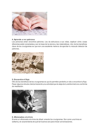 4. Aprende a ver patrones
Las personas aman encontrar patrones. Les da estructura a sus vidas, explican cómo cosas
diferentes están conectadas y son la base de la ciencia y las matemáticas. Uno de los beneficios
clave de los crucigramas es que son una excelente manera de ejercitar tu músculo detector de
patrones.
5. Encuentra el flujo
Otro de los beneficios de los crucigramas es que te permiten perderte un rato o encontrar tu flujo.
Pasar algunosminutos diarioshaciendo una actividad que te aleja de tu estrésdiario es una forma
de meditación.
6. Aficionados a la trivia
Si eres un aficionado a la trivia de clóset, amarás los crucigramas. Son como una trivia en
solitario y te sorprenderás de qué tan buenos son para iniciar conversaciones.
 
