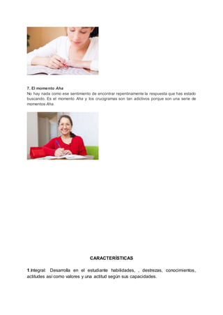 7. El momento Aha
No hay nada como ese sentimiento de encontrar repentinamente la respuesta que has estado
buscando. Es el momento Aha y los crucigramas son tan adictivos porque son una serie de
momentos Aha.
CARACTERÍSTICAS
1.Integral: Desarrolla en el estudiante habilidades, , destrezas, conocimientos,
actitudes así como valores y una actitud según sus capacidades.
 