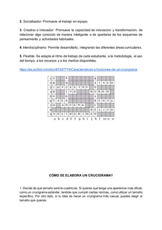 2. Socializador: Promueve el trabajo en equipo.
3. Creativo e innovador: Promueve la capacidad de innovacion y transformacion, de
relacionar algo conocido de manera inteligente o de apartarse de los esquemas de
pensamiento y actividades habituales.
4. Interdisciplinario: Permite desarrollarlo, integrando las diferentes áreas curriculares.
5. Flexible: Se adapta al ritmo de trabajo de cada estudiante, a la metodología, al uso
del tiempo, a los recursos y a los medios disponibles.
.
https://es.scribd.com/doc/87247774/Caracteristicas-y-funciones-de-un-crucigrama
CÓMO SE ELABORA UN CRUCIGRAMA?
1. Decide de qué tamaño será la cuadrícula. Si quieres que tenga una apariencia más oficial,
como un crucigrama estándar, tendrás que cumplir ciertas normas, como utilizar un tamaño
específico. Por otro lado, si tu idea es hacer un crucigrama más casual, puedes elegir el
tamaño que quieras.
 