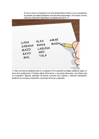 ○ Si vas a crear tu crucigrama con una herramienta en línea o con un programa,
es posible que debas adaptarte a los tamaños disponibles. Si lo haces a mano,
entonces el tamaño dependerá completamente de ti.[1][2]
2. Haz una lista de palabras para tu crucigrama. Por lo general se eligen palabras según un
tema de tu preferencia.[3]
Puedes utilizar dicho tema, o una pista sobre este, como título para
el crucigrama. Algunos ejemplos de temas comunes son: lugares o idiomas extranjeros,
palabras de una época específica, personas famosas y deportes.
 