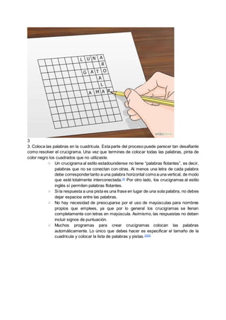 3
3. Coloca las palabras en la cuadrícula. Esta parte del proceso puede parecer tan desafiante
como resolver el crucigrama. Una vez que termines de colocar todas las palabras, pinta de
color negro los cuadrados que no utilizaste.
○ Un crucigrama al estilo estadounidense no tiene “palabras flotantes”, es decir,
palabras que no se conectan con otras. Al menos una letra de cada palabra
debe correspondertanto a una palabra horizontal comoa una vertical, de modo
que esté totalmente interconectada.[4]
Por otro lado, los crucigramas al estilo
inglés sí permiten palabras flotantes.
○ Si la respuesta a una pista es una frase en lugar de una sola palabra, no debes
dejar espacios entre las palabras.
○ No hay necesidad de preocuparse por el uso de mayúsculas para nombres
propios que emplees, ya que por lo general los crucigramas se llenan
completamente con letras en mayúscula. Asimismo, las respuestas no deben
incluir signos de puntuación.
○ Muchos programas para crear crucigramas colocan las palabras
automáticamente. Lo único que debes hacer es especificar el tamaño de la
cuadrícula y colocar la lista de palabras y pistas.[5][6]
 