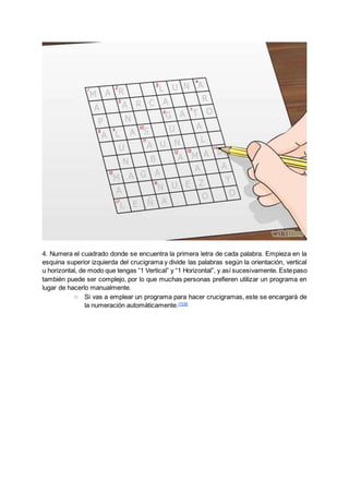 4. Numera el cuadrado donde se encuentra la primera letra de cada palabra. Empieza en la
esquina superior izquierda del crucigrama y divide las palabras según la orientación, vertical
u horizontal, de modo que tengas “1 Vertical” y “1 Horizontal”, y así sucesivamente. Estepaso
también puede ser complejo, por lo que muchas personas prefieren utilizar un programa en
lugar de hacerlo manualmente.
○ Si vas a emplear un programa para hacer crucigramas, este se encargará de
la numeración automáticamente.[7][8]
 