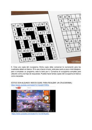 5. Crea una copia del crucigrama. Dicha copia debe conservar la numeración pero los
cuadrados deben en blanco. Si lo vas a hacer a mano, este paso será un poco más trabajoso,
pero si empleas un programa, este lo hará por ti. Conserva el crucigrama completo para
utilizarlo como una hoja de respuestas. Puedes hacer tantas copias del crucigrama en blanco
como necesites.
ESTOS SON ALGUNOS VIDEOS GUÍAS PARA REALIZAR UN CRUCIGRAMA.}
https://www.youtube.com/watch?v=VysqQ1Y3Wis
https://www.youtube.com/watch?v=1w1di7AuwEc
 