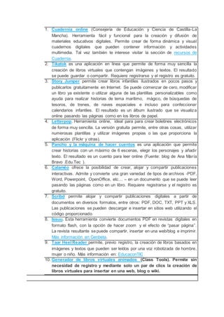 1. Cuadernia online (Consejería de Educación y Ciencia de Castilla-La
Mancha). Herramienta fácil y funcional para la creación y difusión de
materiales educativos digitales. Permite crear de forma dinámica y visual
cuadernos digitales que pueden contener información y actividades
multimedia. Tal vez también te interese visitar la sección de recursos de
Cuadernia.
2. Tikatok es una aplicación en línea que permite de forma muy sencilla la
creación de libros virtuales que contengan imágenes y textos. El resultado
se puede guardar o compartir. Requiere registrarse y el registro es gratuito.
3. Story Jumper permite crear libros infantiles ilustrados en pocos pasos y
publicarlos gratuitamente en Internet. Se puede comenzar de cero, modificar
un libro ya existente o utilizar alguna de las plantillas personalizables como
ayuda para realizar historias de tema marítimo, mágico, de búsquedas de
tesoros, de trenes, de naves espaciales e incluso para confeccionar
calendarios infantiles. El resultado es un álbum ilustrado que se visualiza
online pasando las páginas como en los libros de papel.
4. Letterpop. Herramienta online, ideal para para crear boletines electrónicos
de forma muy sencilla. La versión gratuita permite, entre otras cosas, utilizar
numerosas plantillas y utilizar imágenes propias o las que proporciona la
aplicación (Flickr y otras).
5. Pancho y la máquina de hacer cuentos es una aplicación que permite
crear historias con un máximo de 6 escenas, elegir los personajes y añadir
texto. El resultado es un cuento para leer online (Fuente: blog de Ana María
Bravo .Edu.Tec ).
6. Calaméo ofrece la posibilidad de crear, alojar y compartir publicaciones
interactivas. Admite y convierte una gran variedad de tipos de archivos -PDF,
Word, Powerpoint, OpenOffice, etc… – en un documento que se puede leer
pasando las páginas como en un libro. Requiere registrarse y el registro es
gratuito.
7. Scribd permite alojar y compartir publicaciones digitales a partir de
documentos en diversos formatos, entre otros: PDF, DOC, TXT, PPT y XLS.
Las publicaciones se pueden descargar e insertar en sitios web utilizando el
código proporcionado.
8. Issuu. Esta herramienta convierte documentos PDF en revistas digitales en
formato flash, con la opción de hacer zoom y el efecto de “pasar página”.
La revista resultante se puede compartir, insertar en una web/blog e imprimir.
Más información en Genbeta.
9. Taar Heel Reader permite, previo registro, la creación de libros basados en
imágenes y textos que pueden ser leídos por una voz robotizada de hombre,
mujer o niño. Más información en: EducaconTIC
10. Generador de libros virtuales animados (Class Tools). Permite sin
necesidad de registro y mediante solo un par de clics la creación de
libros virtuales para insertar en una web, blog o wiki.
 