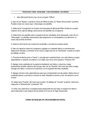 PROCESO PARA REALIZAR CRUCIGRAMAS EN WORD
1. Abre Microsoft Word y haz clic en el botón "Office".
2. Haz clic en "Nuevo" cuando el menú de Office se abra. El "Nuevo Documento" se abrirá.
Puedes crear uno nuevo aquí o descargar una plantilla.
3. Selecciona "crucigrama" en la barra de búsqueda de Microsoft Office Online en la parte
superior de la caja de diálogo para buscar una plantilla de crucigrama.
4. Selecciona una plantilla para crucigrama de los resultados de la búsqueda y haz clic en
"Descargar". La plantilla comenzará a descargarse en tu computadora y se abrirá en un
nuevo documento de Word.
5. Quita la información de muestra de la plantilla y escribe tus propias pistas.
6. Haz clic derecho sobre el crucigrama y agrega un cuadrado blanco o sombrea otro.
Selecciona "Bordes y sombras" en el menú y luego haz clic en "Sombrear" cuando el cuadro
de diálogo se abra.
7. Presiona la flecha junto a "Llenar" y escoge qué cuadrado llenar con color blanco o negro,
dependiendo si quieres uno blanco o un negro que sirva como espacio. Presiona "Ok"
8. Agrega más cuadrados al crucigrama resaltando una hilera o columna y luego
presionando el botón derecho del mouse. Haz clic en "Insertar" del menú que abre y luego
escoge una hilera o columna a la derecha o a la izquierda del área resaltada.
9. Agrega número a las cajas blancas para que correspondan con las pistas. Selecciona un
cuadrado blanco y escribe un número en éste. Resalta el número y haz clic derecho con tu
mouse.
10. Selecciona "Fuente" del menú que se abre. El diálogo de "Fuente" se abrirá. Oprime la
caja junto a "Sobreescrito" y presiona "Ok".
11.Llena una copia de tu crucigrama para asegurarte de que haya un espacio en blanco
para cada pista y que ninguna de las pistas se cruce en el lugar equivocado.
COMO SE REALIZA UN CRUCIGRAMAEN EXCEL
 