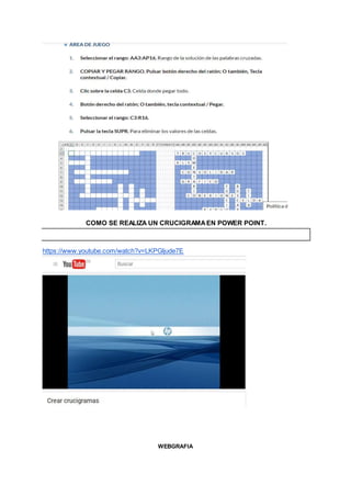 COMO SE REALIZA UN CRUCIGRAMAEN POWER POINT.
https://www.youtube.com/watch?v=LKPGljude7E
WEBGRAFIA
 