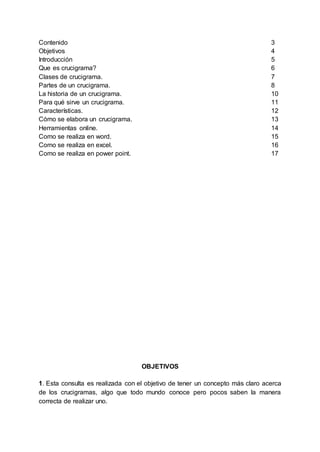 Contenido 3
Objetivos 4
Introducción 5
Que es crucigrama? 6
Clases de crucigrama. 7
Partes de un crucigrama. 8
La historia de un crucigrama. 10
Para qué sirve un crucigrama. 11
Características. 12
Cómo se elabora un crucigrama. 13
Herramientas online. 14
Como se realiza en word. 15
Como se realiza en excel. 16
Como se realiza en power point. 17
OBJETIVOS
1. Esta consulta es realizada con el objetivo de tener un concepto más claro acerca
de los crucigramas, algo que todo mundo conoce pero pocos saben la manera
correcta de realizar uno.
 