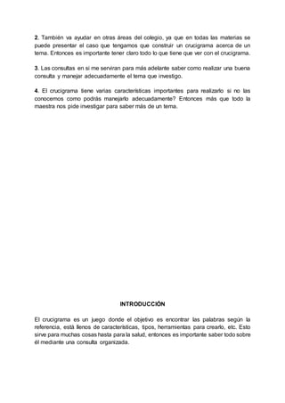 2. También va ayudar en otras áreas del colegio, ya que en todas las materias se
puede presentar el caso que tengamos que construir un crucigrama acerca de un
tema. Entonces es importante tener claro todo lo que tiene que ver con el crucigrama.
3. Las consultas en si me serviran para más adelante saber como realizar una buena
consulta y manejar adecuadamente el tema que investigo.
4. El crucigrama tiene varias características importantes para realizarlo si no las
conocemos como podrás manejarlo adecuadamente? Entonces más que todo la
maestra nos pide investigar para saber más de un tema.
INTRODUCCIÓN
El crucigrama es un juego donde el objetivo es encontrar las palabras según la
referencia, está llenos de características, tipos, herramientas para crearlo, etc. Esto
sirve para muchas cosas hasta para la salud, entonces es importante saber todo sobre
él mediante una consulta organizada.
 