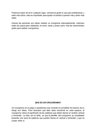 Podemos saber de el en cualquier lugar, siempre la gente lo usa para entretenerse y
estar más activo, esto es importante para ayudar al cerebro a pensar más y tener más
salud.
Aveces las personas son saben realizar un crucigrama adecuadamente, entonces
están los pasos para realizarlos en word, excel y power point, más las herramientas
gratis para realizar crucigramas.
QUE ES UN CRUCIGRAMA?
Un crucigrama es un juego o pasatiempo que consiste en completar los huecos de un
dibujo con letras. Para descubrir qué letra debe escribirse en cada espacio, el
crucigrama indica el significado de las palabras que deben leerse en sentido vertical
y horizontal. La idea, por lo tanto, es que la plantilla del crucigrama ya completada
presente una serie de palabras que puedan leerse en vertical y horizontal y que se
cruzan entre sí.
 