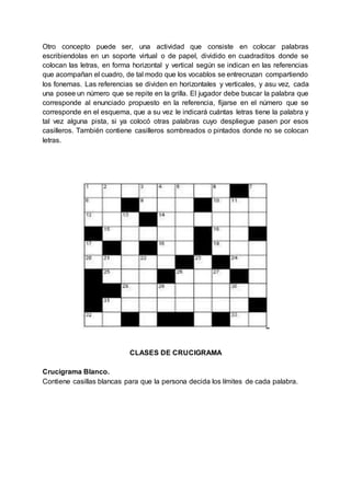 Otro concepto puede ser, una actividad que consiste en colocar palabras
escribiendolas en un soporte virtual o de papel, dividido en cuadraditos donde se
colocan las letras, en forma horizontal y vertical según se indican en las referencias
que acompañan el cuadro, de tal modo que los vocablos se entrecruzan compartiendo
los fonemas. Las referencias se dividen en horizontales y verticales, y asu vez, cada
una posee un número que se repite en la grilla. El jugador debe buscar la palabra que
corresponde al enunciado propuesto en la referencia, fijarse en el número que se
corresponde en el esquema, que a su vez le indicará cuántas letras tiene la palabra y
tal vez alguna pista, si ya colocó otras palabras cuyo despliegue pasen por esos
casilleros. También contiene casilleros sombreados o pintados donde no se colocan
letras.
CLASES DE CRUCIGRAMA
Crucigrama Blanco.
Contiene casillas blancas para que la persona decida los límites de cada palabra.
 
