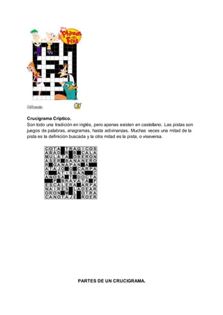 Crucigrama Críptico.
Son todo una tradición en inglés, pero apenas existen en castellano. Las pistas son
juegos de palabras, anagramas, hasta adivinanzas. Muchas veces una mitad de la
pista es la definición buscada y la otra mitad es la pista, o viseversa.
PARTES DE UN CRUCIGRAMA.
 