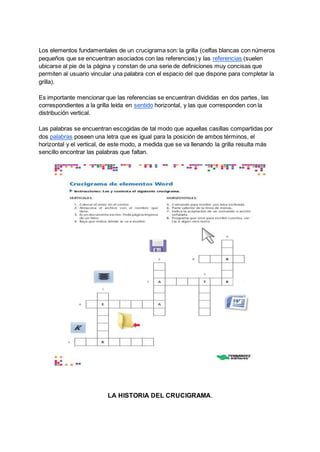 Los elementos fundamentales de un crucigrama son: la grilla (celfas blancas con números
pequeños que se encuentran asociados con las referencias) y las referencias (suelen
ubicarse al pie de la página y constan de una serie de definiciones muy concisas que
permiten al usuario vincular una palabra con el espacio del que dispone para completar la
grilla).
Es importante mencionar que las referencias se encuentran divididas en dos partes, las
correspondientes a la grilla leída en sentido horizontal, y las que corresponden con la
distribución vertical.
Las palabras se encuentran escogidas de tal modo que aquellas casillas compartidas por
dos palabras poseen una letra que es igual para la posición de ambos términos, el
horizontal y el vertical, de este modo, a medida que se va llenando la grilla resulta más
sencillo encontrar las palabras que faltan.
LA HISTORIA DEL CRUCIGRAMA.
 