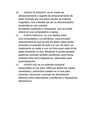 10.     UNIDAD DE DISQUETE: es un medio de
  almacenamiento o soporte de almacenamiento de
  datos formado por una pieza circular de material
  magnético, fina y flexible (de ahí su denominación)
  encerrada en una cubierta
  de plástico,cuadrada o rectangular, que se puede
  utilizar en una computadora o laptop.
11.     PUERTO PARALELO: es una interfaz entre
  una computadora y un periférico, cuya principal
  característica es que los bits de datos viajan juntos,
  enviando un paquete de byte a la vez. Es decir, se
  implementa un cable o una vía física para cada bit de
  datos formando un bus. Mediante el puerto paralelo
  podemos controlar también periféricos como focos,
  motores entre otros dispositivos, adecuados para
  automatización.
12.     PUERTO USB: es un estándar industrial
  desarrollado en los años 1990 que define los cables,
  conectores y protocolos usados en un bus para
  conectar, comunicar y proveer de alimentación
  eléctrica entre ordenadores y periféricos y dispositivos
  electrónicos.
 