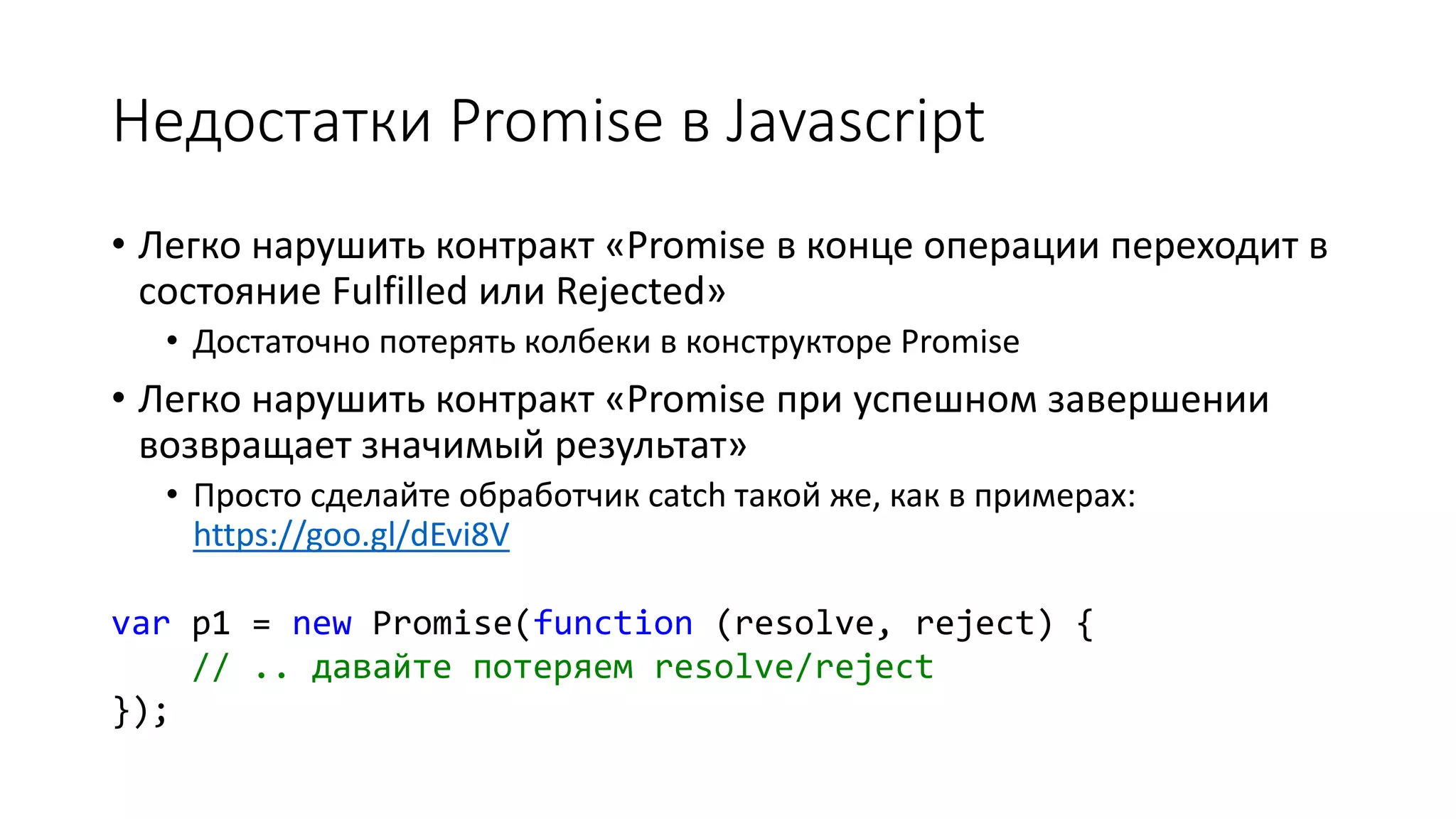 Недостатки Promise в Javascript
• Легко нарушить контракт «Promise в конце операции переходит в
состояние Fulfilled или Rejected»
• Достаточно потерять колбеки в конструкторе Promise
• Легко нарушить контракт «Promise при успешном завершении
возвращает значимый результат»
• Просто сделайте обработчик catch такой же, как в примерах:
https://goo.gl/dEvi8V
var p1 = new Promise(function (resolve, reject) {
// .. давайте потеряем resolve/reject
});
 