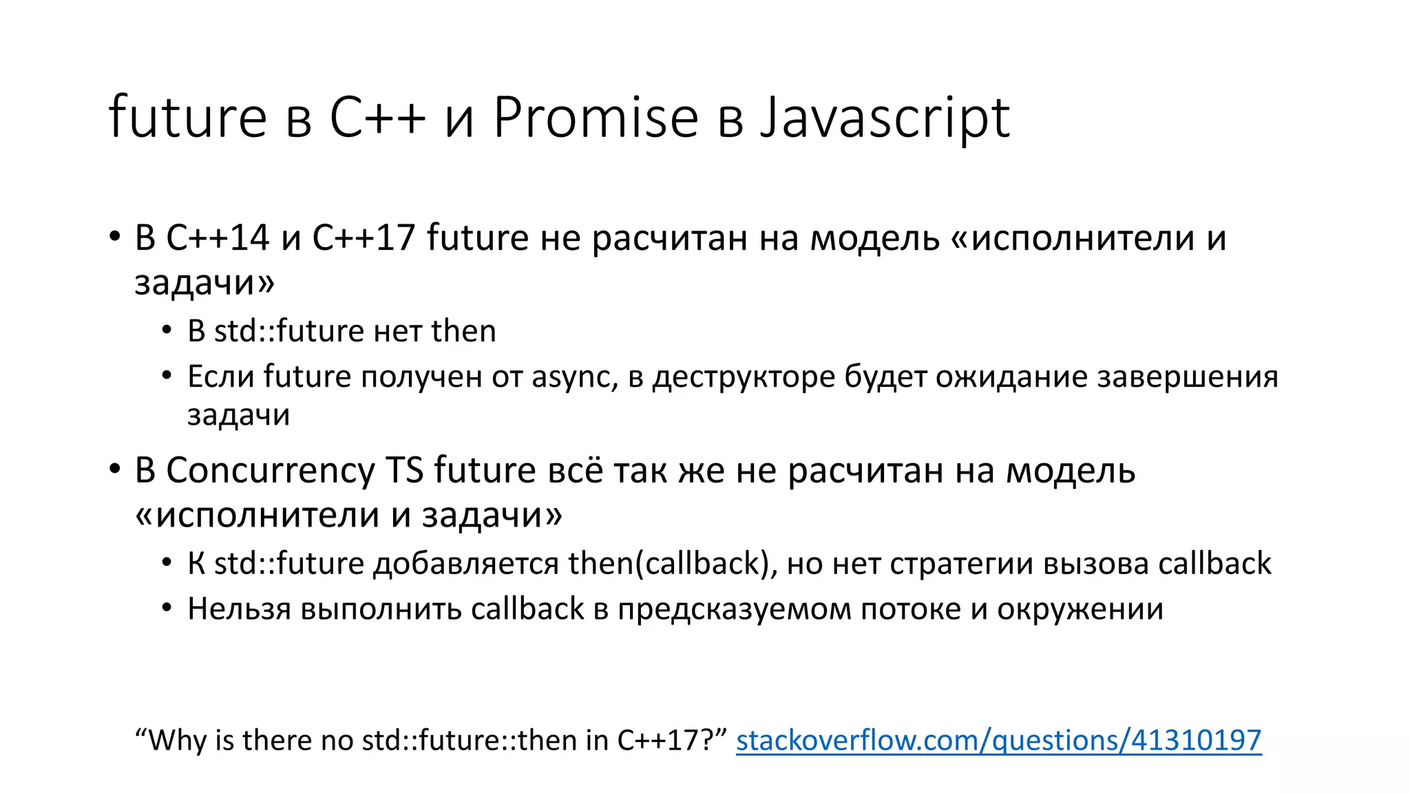future в C++ и Promise в Javascript
• В C++14 и C++17 future не расчитан на модель «исполнители и
задачи»
• В std::future нет then
• Если future получен от async, в деструкторе будет ожидание завершения
задачи
• В Concurrency TS future всё так же не расчитан на модель
«исполнители и задачи»
• К std::future добавляется then(callback), но нет стратегии вызова callback
• Нельзя выполнить callback в предсказуемом потоке и окружении
“Why is there no std::future::then in C++17?” stackoverflow.com/questions/41310197
 