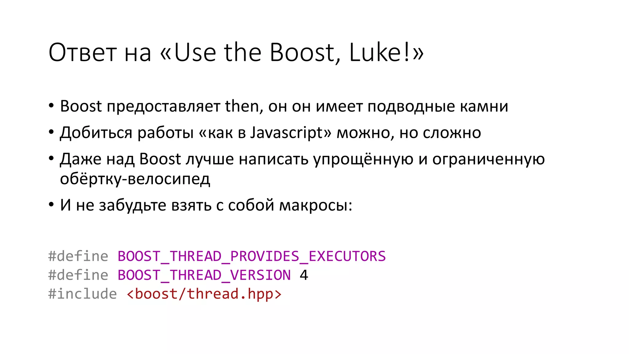Ответ на «Use the Boost, Luke!»
• Boost предоставляет then, он он имеет подводные камни
• Добиться работы «как в Javascript» можно, но сложно
• Даже над Boost лучше написать упрощённую и ограниченную
обёртку-велосипед
• И не забудьте взять с собой макросы:
#define BOOST_THREAD_PROVIDES_EXECUTORS
#define BOOST_THREAD_VERSION 4
#include <boost/thread.hpp>
 