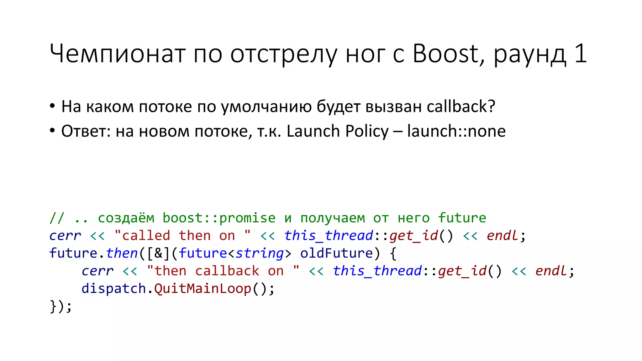 Чемпионат по отстрелу ног с Boost, раунд 1
• На каком потоке по умолчанию будет вызван callback?
• Ответ: на новом потоке, т.к. Launch Policy – launch::none
// .. создаём boost::promise и получаем от него future
cerr << "called then on " << this_thread::get_id() << endl;
future.then([&](future<string> oldFuture) {
cerr << "then callback on " << this_thread::get_id() << endl;
dispatch.QuitMainLoop();
});
 