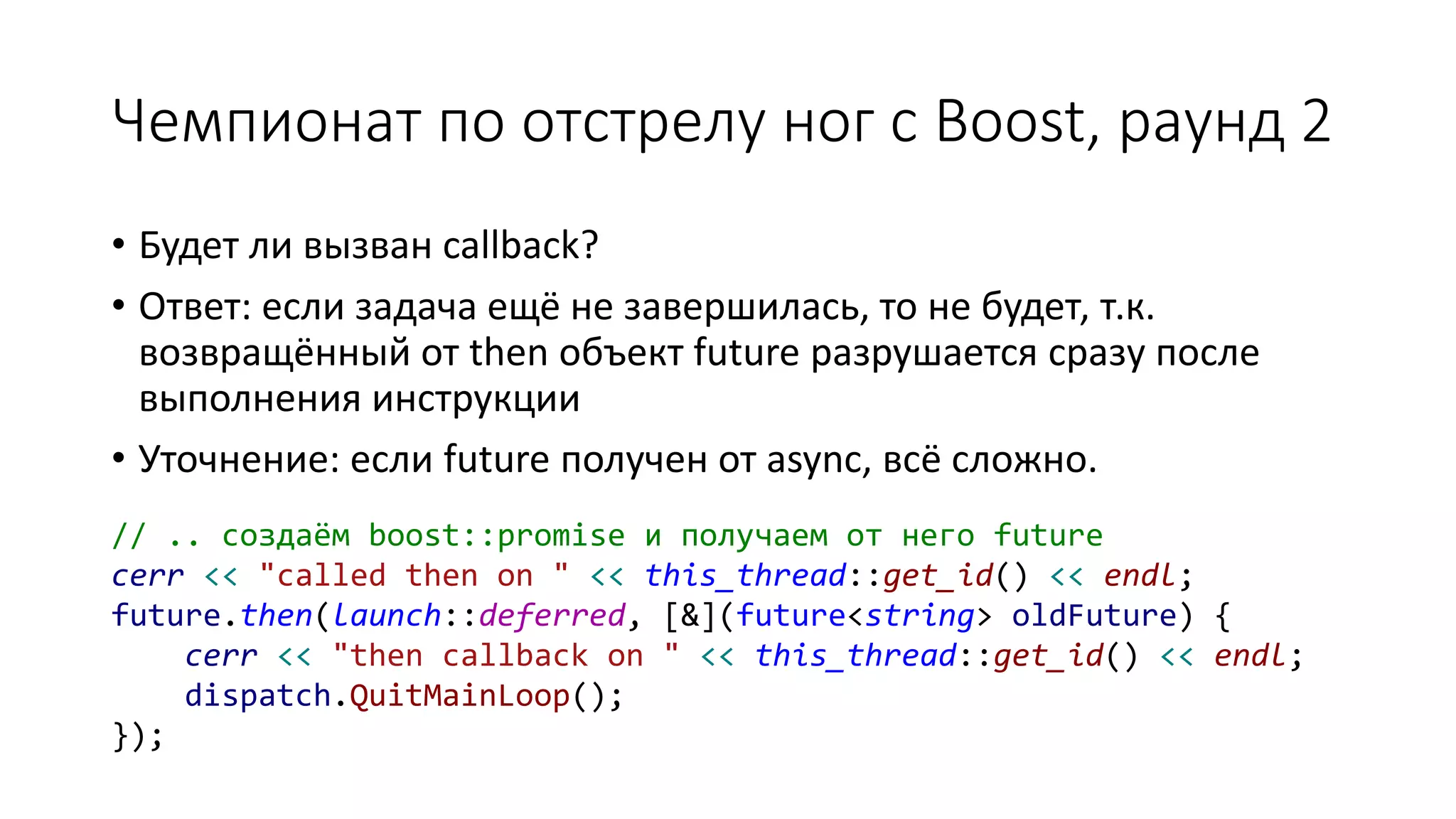 Чемпионат по отстрелу ног с Boost, раунд 2
• Будет ли вызван callback?
• Ответ: если задача ещё не завершилась, то не будет, т.к.
возвращённый от then объект future разрушается сразу после
выполнения инструкции
• Уточнение: если future получен от async, всё сложно.
// .. создаём boost::promise и получаем от него future
cerr << "called then on " << this_thread::get_id() << endl;
future.then(launch::deferred, [&](future<string> oldFuture) {
cerr << "then callback on " << this_thread::get_id() << endl;
dispatch.QuitMainLoop();
});
 