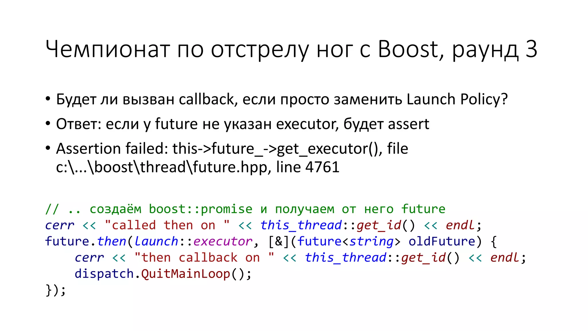 Чемпионат по отстрелу ног с Boost, раунд 3
• Будет ли вызван callback, если просто заменить Launch Policy?
• Ответ: если у future не указан executor, будет assert
• Assertion failed: this->future_->get_executor(), file
c:...boostthreadfuture.hpp, line 4761
// .. создаём boost::promise и получаем от него future
cerr << "called then on " << this_thread::get_id() << endl;
future.then(launch::executor, [&](future<string> oldFuture) {
cerr << "then callback on " << this_thread::get_id() << endl;
dispatch.QuitMainLoop();
});
 
