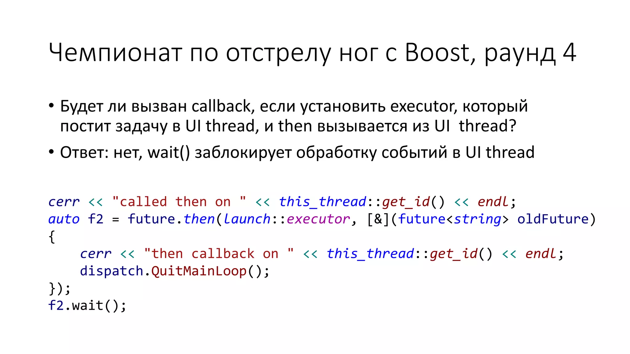 Чемпионат по отстрелу ног с Boost, раунд 4
• Будет ли вызван callback, если установить executor, который
постит задачу в UI thread, и then вызывается из UI thread?
• Ответ: нет, wait() заблокирует обработку событий в UI thread
cerr << "called then on " << this_thread::get_id() << endl;
auto f2 = future.then(launch::executor, [&](future<string> oldFuture)
{
cerr << "then callback on " << this_thread::get_id() << endl;
dispatch.QuitMainLoop();
});
f2.wait();
 
