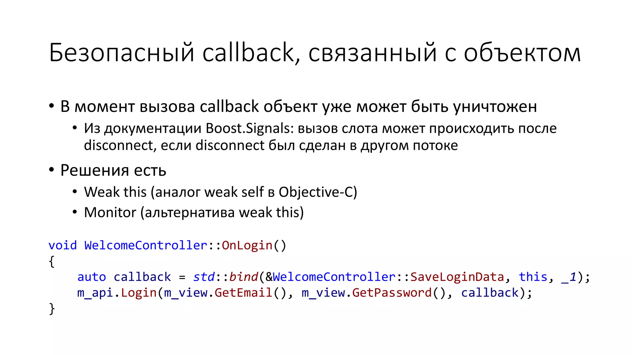Безопасный callback, связанный с объектом
void WelcomeController::OnLogin()
{
auto callback = std::bind(&WelcomeController::SaveLoginData, this, _1);
m_api.Login(m_view.GetEmail(), m_view.GetPassword(), callback);
}
• В момент вызова callback объект уже может быть уничтожен
• Из документации Boost.Signals: вызов слота может происходить после
disconnect, если disconnect был сделан в другом потоке
• Решения есть
• Weak this (аналог weak self в Objective-C)
• Monitor (альтернатива weak this)
 