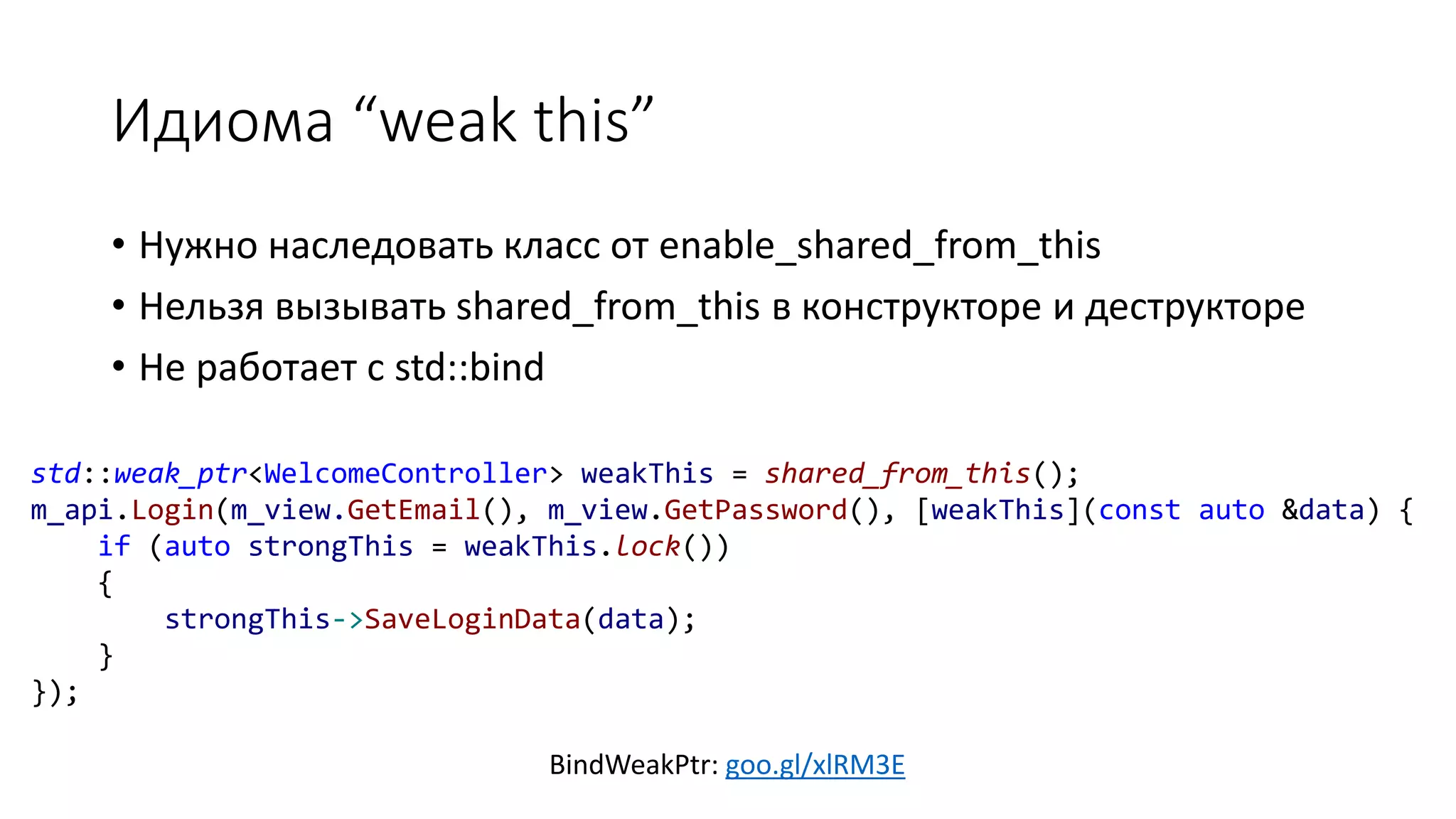 Идиома “weak this”
BindWeakPtr: goo.gl/xlRM3E
• Нужно наследовать класс от enable_shared_from_this
• Нельзя вызывать shared_from_this в конструкторе и деструкторе
• Не работает с std::bind
std::weak_ptr<WelcomeController> weakThis = shared_from_this();
m_api.Login(m_view.GetEmail(), m_view.GetPassword(), [weakThis](const auto &data) {
if (auto strongThis = weakThis.lock())
{
strongThis->SaveLoginData(data);
}
});
 