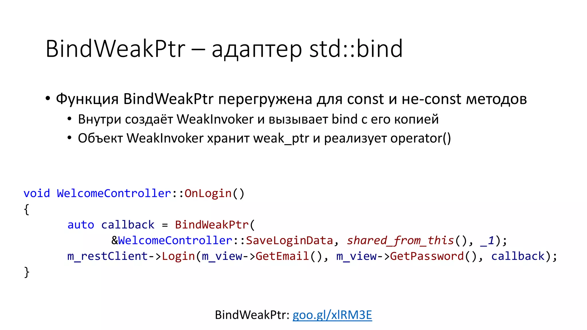 BindWeakPtr – адаптер std::bind
BindWeakPtr: goo.gl/xlRM3E
• Функция BindWeakPtr перегружена для const и не-const методов
• Внутри создаёт WeakInvoker и вызывает bind с его копией
• Объект WeakInvoker хранит weak_ptr и реализует operator()
void WelcomeController::OnLogin()
{
auto callback = BindWeakPtr(
&WelcomeController::SaveLoginData, shared_from_this(), _1);
m_restClient->Login(m_view->GetEmail(), m_view->GetPassword(), callback);
}
 