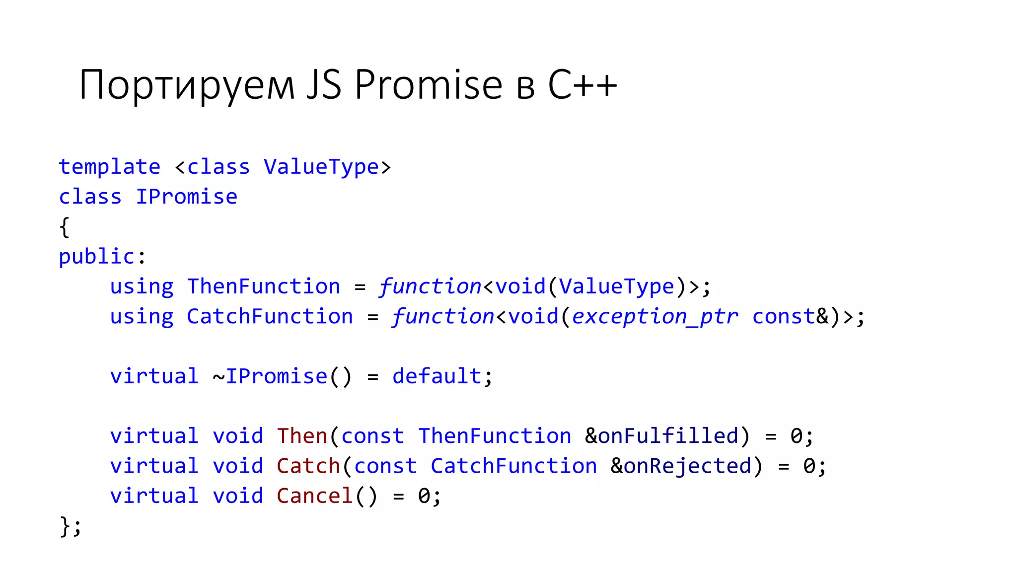 Портируем JS Promise в C++
template <class ValueType>
class IPromise
{
public:
using ThenFunction = function<void(ValueType)>;
using CatchFunction = function<void(exception_ptr const&)>;
virtual ~IPromise() = default;
virtual void Then(const ThenFunction &onFulfilled) = 0;
virtual void Catch(const CatchFunction &onRejected) = 0;
virtual void Cancel() = 0;
};
 