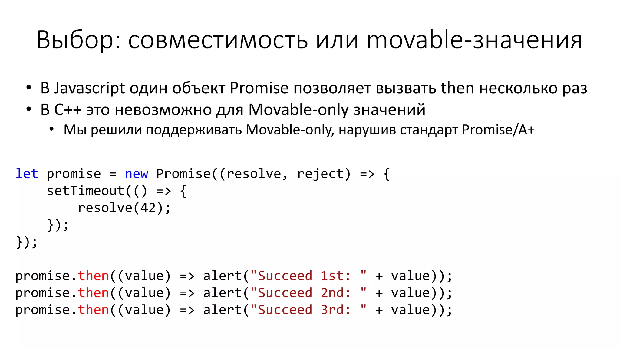 let promise = new Promise((resolve, reject) => {
setTimeout(() => {
resolve(42);
});
});
promise.then((value) => alert("Succeed 1st: " + value));
promise.then((value) => alert("Succeed 2nd: " + value));
promise.then((value) => alert("Succeed 3rd: " + value));
• В Javascript один объект Promise позволяет вызвать then несколько раз
• В C++ это невозможно для Movable-only значений
• Мы решили поддерживать Movable-only, нарушив стандарт Promise/A+
Выбор: совместимость или movable-значения
 